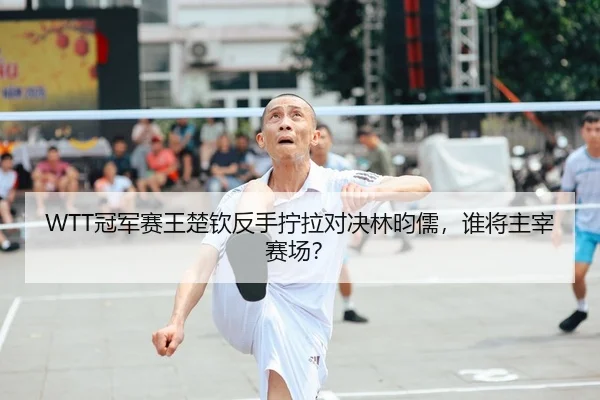 WTT冠军赛王楚钦反手拧拉对决林昀儒，谁将主宰赛场？
