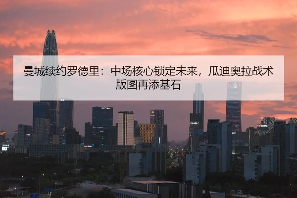 曼城续约罗德里：中场核心锁定未来，瓜迪奥拉战术版图再添基石