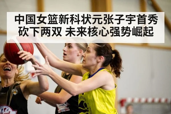 中国女篮新科状元张子宇首秀砍下两双 未来核心强势崛起
